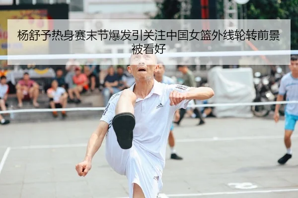杨舒予热身赛末节爆发引关注中国女篮外线轮转前景被看好
